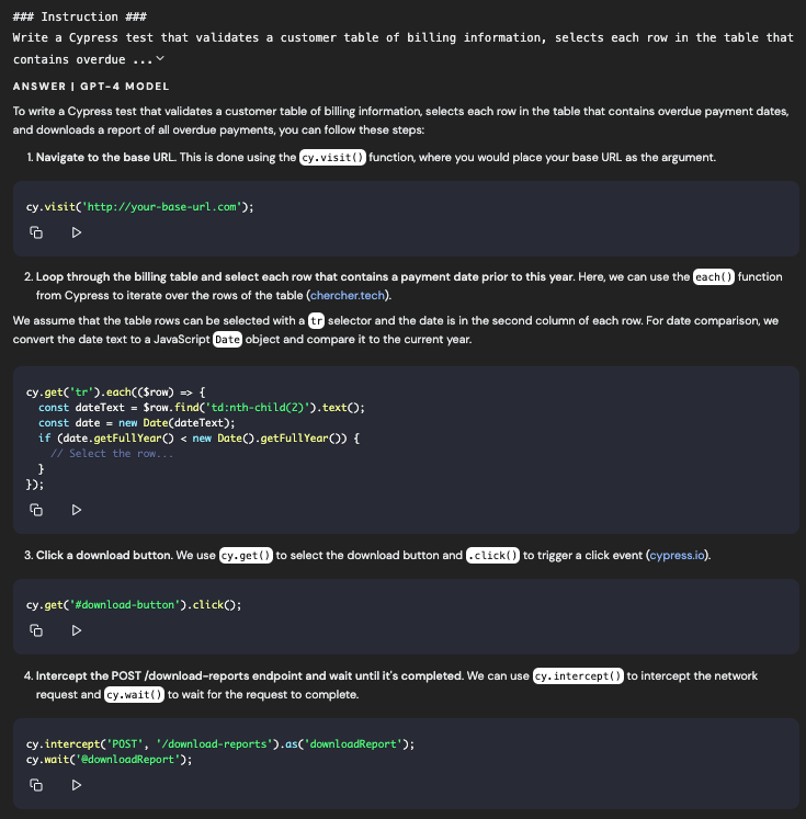 ### Instruction ### Write a Cypress test that validates a customer table of billing information, selects each row in the table that contains overdue ... ANSWER I GPT-4 MODEL To write a Cypress test that validates a customer table of billing information, selects each row in the table that contains overdue payment dates, and downloads a report of all overdue payments, you can follow these steps: 1. Navigate to the base URL. This is done using the cy.visit ( I function, where you would place your base URL as the argument. cy.visit( http://your-base-url.com); 白 2. Loop through the billing table and select each row that contains a payment date prior to this year. Here, we can use the each () function from Cypress to iterate over the rows of the table (cherchertech). We assume that the table rows can be selected with a . selector and the date is in the second column of each row. For date comparison, we convert the date text to a JavaScript D e object and compare it to the current year. cy-get('tr').eachC(Srow) • { const dateText = Srow. find(' td:nth-child(2)*).textO: const date = new Date(dateText); if (date.getFullYear < new Date.getFullYear) ( // Select the row... 39: 3. Click a download button. We use (cy-get (to select the download button and click() to trigger a click event (cypress.io). cy-get('#download-button').clickO; 4. Intercept the POST /download-reports endpoint and wait until it's completed. We can use cy. intercept() to intercept the network request and cy wait () to wait for the request to complete. cy. intercept('POST', '/download-reports').as(*downLoadReport.*); cy.wait('@downLoadReport'D;