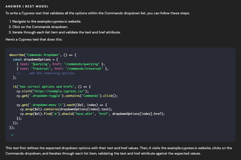 ANSWER I BEST MODEL To write a Cypress test that validates all the options within the Commands dropdown list, you can follow these steps: 1. Navigate to the example.cypress.io website. 2. Click on the Commands dropdown. 3. Iterate through each list item and validate the text and href attribute. Here's a Cypress test that does this: describe(' Commands Dropdown', O = f const dropdownOptions = [ { text: "Querying', href: "/commands/querying' 3, { text: 'Traversal', href: '/cormands/traversal* }, // ... add the remaining options ]: it('has correct options and hrefs', 0 » t cy.visit(https://example.cypress.io/'); cy-get(' dropdown-toggle').contains('Commands").click®: cy-get(' dropdown-menu Li').each(($el, index) »> € cy. wrap(Sel). contains(dropdown0ptions[index].text); cy.wrap(Sel).find('a').should('have.attr', 'href", dropdownOptions[index].href); 3); 3): 3); < This test first defines the expected dropdown options with their text and href values. Then, it visits the example.cypress.io website, clicks on the Commands dropdown, and iterates through each list item, validating the text and href attribute against the expected values.