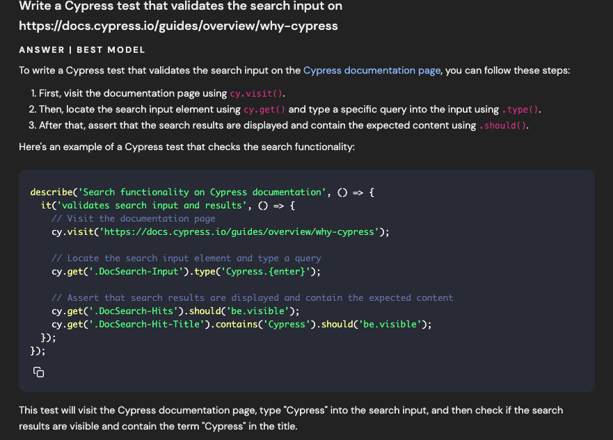 Write a Cypress test that validates the search input on https://docs.cypress.io/guides/overview/why-cypress ANSWER I BEST MODEL To write a Cypress test that validates the search input on the Cypress documentation page, you can follow these steps: 1. First, visit the documentation page using cy.visit (). 2. Then, locate the search input element using cy-get() and type a specific query into the input using - type (). 3. After that, assert that the search results are displayed and contain the expected content using - should ( ). Here's an example of a Cypress test that checks the search functionality: describeC 'Search functionality on Cypress documentation', 0 » [ it('validates search input and results', 0 → [ // Visit the documentation page cy.visit('https://docs.cypress.io/guides/overview/why-cypress'); // Locate the search input element and type a query cy get(' DocSearch-Input '). type(' Cypress. {enter}'); // Assert that search results are displayed and contain the expected content cy-get(' DocSearch-Hits'). should('be.visible'); cy-get(' DocSearch-Hit-Title'). contains('Cypress').should('be.visible'); 3); 3); 石 This test will visit the Cypress documentation page, type "Cypress" into the search input, and then check if the search results are visible and contain the term "Cypress" in the title.