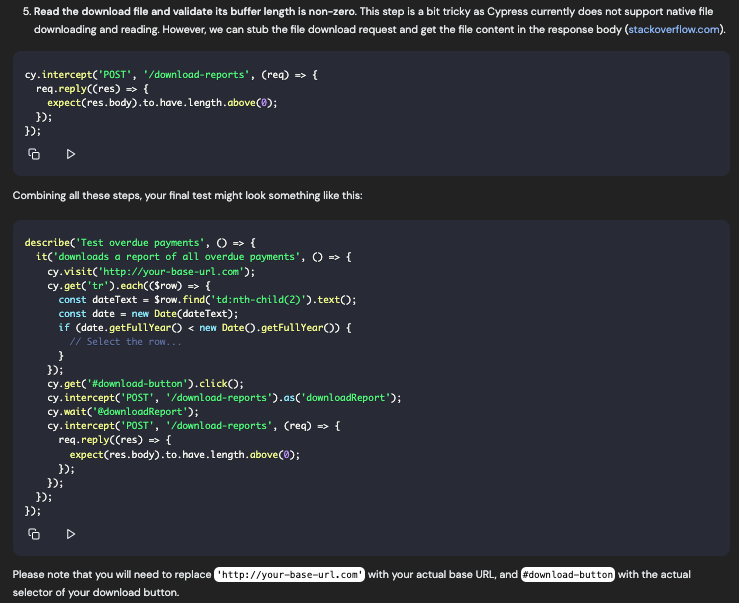 5. Read the download file and validate its buffer length is non-zero. This step is a bit tricky as Cypress currently does not support native file downloading and reading. However, we can stub the file download request and get the file content in the response body (stackoverflow.com). cy. intercept('POST', '/download-reports', (req) » ( req. replyC(res) » ( expectres.body). to.have. Length.above(0); 39: Combining all these steps, your final test might look something like this: describe('Test overdue payments', 0 » ( it('downloads a report of all overdue payments', 0 • t cy.visit('http://your-base-url.com'2; cy-get('tr').eachC(Sron) » ( const dateText = Srow.find('td:nth-child(2)').textO: const date = new Date(dateText); if (date.getFullYear < new Date.getFullYearO) € // Select the row... 1): cy-get('#download-button').clickD; cy.intercept'POST', '/download-reports').as(*downloadReport"); cy.wait@@downLoadReport ); cy.intercept('POST', '/download-reports', (rea = ( req.reply((res) » { expect(res.body).to.have.length.above(0); 3); 1): 3): 32: Please note that you will need to replace l http://your-base-url.cos selector of your download button. with your actual base URL, and #download-but ton with the actual