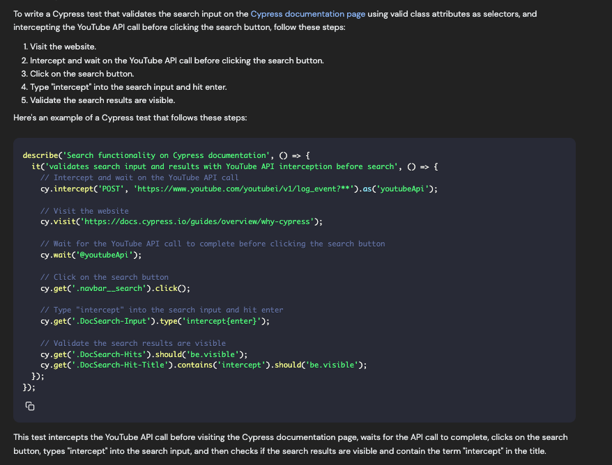 To write a Cypress test that validates the search input on the Cypress documentation page using valid class attributes as selectors, and intercepting the YouTube API call before clicking the search button, follow these steps: 1. Visit the website. 2. Intercept and wait on the Youtube AP| call before clicking the search button. 3. Click on the search button. 4. Type "intercept" into the search input and hit enter. 5. Validate the search results are visible. Here's an example of a Cypress test that follows these steps: describe('Search functionality on Cypress documentation', • »> { it('validates search input and results with YouTube API interception before search', 0 » { // Intercept and wait on the YouTube API call cy intercept('POST', 'https://w.youtube.com/youtubei/v1/log_event?**').as('youtubeApi'); // Visit the website cy.visit('https://docs.cypress.io/guides/overview/why-cypress'); // Wait for the YouTube API call to complete before clicking the search button cy wait('€youtubeApi"); // Click on the search button cy-get(' navbar__search').clickO; // Type "intercept" into the search input and hit enter cy-get(' DocSearch-Input '). type('intercept{enter)'); // Validate the search results are visible cy-get(' DocSearch-Hits').should('be.visible'); cy-get(' DocSearch-Hit-Title').contains('intercept').should('be.visible'); 3): 3): This test intercepts the YouTube API call before visiting the Cypress documentation page, waits for the API call to complete, clicks on the search button, types "intercept" into the search input, and then checks if the search results are visible and contain the term "intercept in the title.