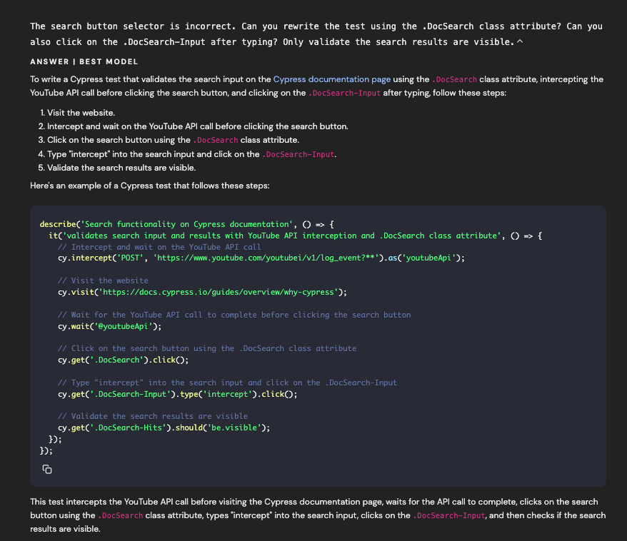 The search button selector is incorrect. Can you rewrite the test using the DocSearch class attribute? Can you also click on the DocSearch-Input after typing? Only validate the search results are visible.^ ANSWER I BEST MODEL To write a Cypress test that validates the search input on the Cypress documentation page using the . DocSearch class attribute, intercepting the YouTube API call before clicking the search button, and clicking on the . DoSearch-Input after typing, follow these steps: 1. Visit the website. 2. Intercept and wait on the YouTube API call before clicking the search button. 3. Click on the search button using the . DocSearch class attribute. 4. Type "intercept" into the search input and click on the DocSearch-Input. 5. Validate the search results are visible. Here's an example of a Cypress test that follows these steps: describe('Search functionality on Cypress documentation', 0 » t it'validates search input and results with YouTube API interception and DocSearch class attribute', 0) »> { // Intercept and wait on the YouTube API call cy. intercept('POST', 'https://ww.youtube.com/youtubei/v1/log_event?**').as('youtubeApi'); // Visit the website cy.visit('https://docs.cypress.io/guides/overview/why-cypress'); // Wait for the YouTube API call to complete before clicking the search button cy wait('@youtubeApi"); // Click on the search button using the .DocSearch class attribute cy-get(' .DocSearch').clickO; // Type "intercept" into the search input and click on the DocSearch-Input cy-get(' DocSearch-Input '). type('intercept').clickO; // Validate the search results are visible cy get(' DocSearch-Hits').should('be.visible'); 3): 1): This test intercepts the YouTube API call before visiting the Cypress documentation page, waits for the AP| call to complete, clicks on the search button using the . DocSearch class attribute, types "intercept" into the search input, clicks on the .DocSearch-Input, and then checks if the search results are visible.